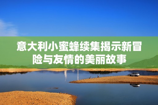 意大利小蜜蜂續(xù)集揭示新冒險(xiǎn)與友情的美麗故事