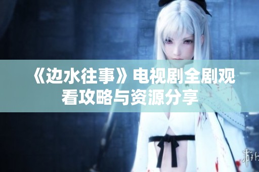 《邊水往事》電視劇全劇觀看攻略與資源分享