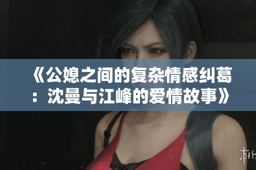 《公媳之間的復雜情感糾葛：沈曼與江峰的愛情故事》
