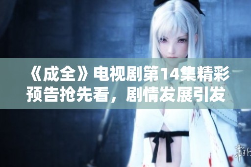 《成全》電視劇第14集精彩預告搶先看，劇情發(fā)展引發(fā)期待