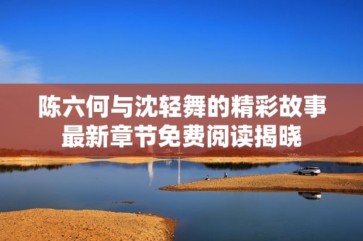 陳六何與沈輕舞的精彩故事最新章節(jié)免費(fèi)閱讀揭曉