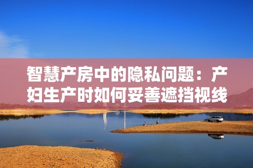 智慧產(chǎn)房中的隱私問(wèn)題：產(chǎn)婦生產(chǎn)時(shí)如何妥善遮擋視線