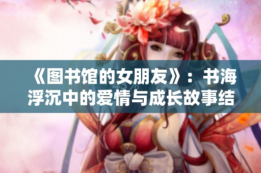 《圖書館的女朋友》：書海浮沉中的愛(ài)情與成長(zhǎng)故事結(jié)局探索