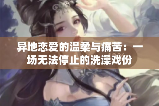 異地戀愛的溫柔與痛苦：一場(chǎng)無法停止的洗澡戲份