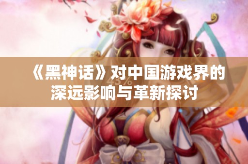 《黑神話》對(duì)中國(guó)游戲界的深遠(yuǎn)影響與革新探討