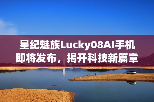 星紀(jì)魅族Lucky08AI手機(jī)即將發(fā)布，揭開科技新篇章