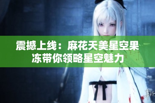 震撼上線：麻花天美星空果凍帶你領(lǐng)略星空魅力
