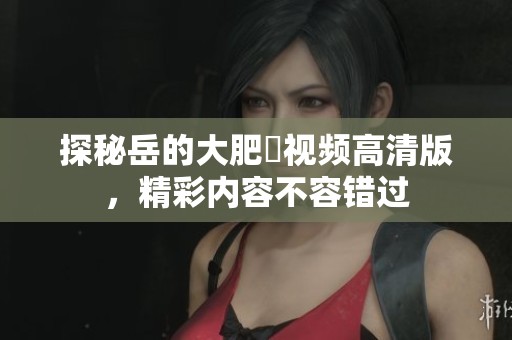探秘岳的大肥坹視頻高清版，精彩內(nèi)容不容錯(cuò)過(guò)