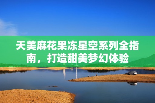 天美麻花果凍星空系列全指南，打造甜美夢(mèng)幻體驗(yàn)