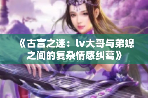 《古言之迷：lv大哥與弟媳之間的復(fù)雜情感糾葛》