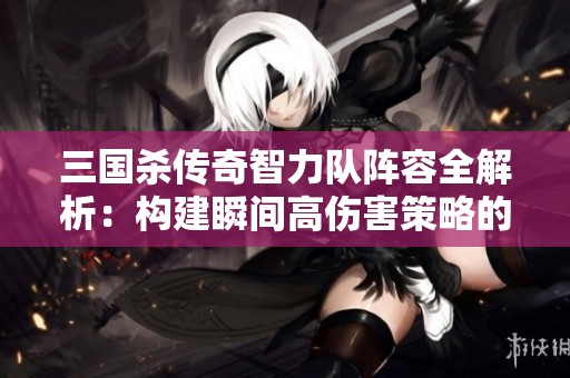 三國殺傳奇智力隊陣容全解析：構建瞬間高傷害策略的方法