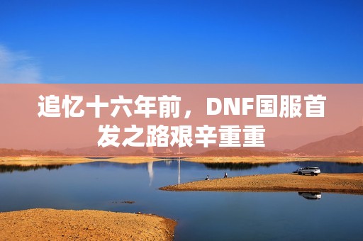 追憶十六年前，DNF國服首發(fā)之路艱辛重重