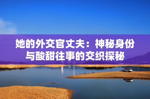 她的外交官丈夫：神秘身份與酸甜往事的交織探秘