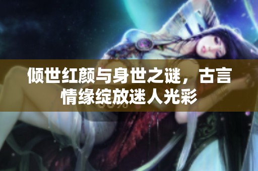 傾世紅顏與身世之謎，古言情緣綻放迷人光彩