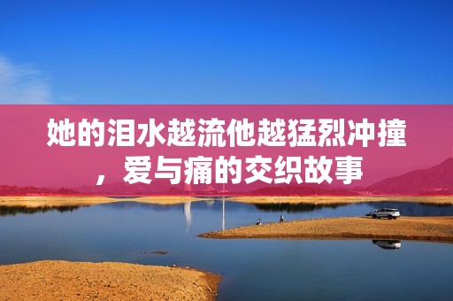 她的淚水越流他越猛烈沖撞，愛與痛的交織故事