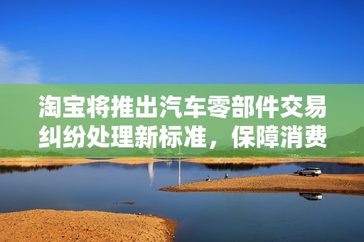 淘寶將推出汽車(chē)零部件交易糾紛處理新標(biāo)準(zhǔn),保障消費(fèi)者權(quán)益 淘寶將推出汽車(chē)零部件交易糾紛處理新標(biāo)準(zhǔn),保障消費(fèi)者權(quán)益