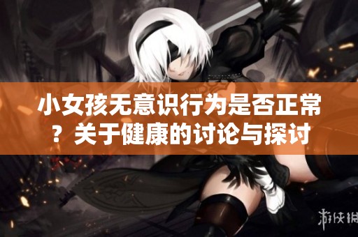 小女孩無意識(shí)行為是否正常？關(guān)于健康的討論與探討
