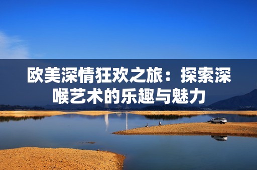 歐美深情狂歡之旅：探索深喉藝術(shù)的樂趣與魅力