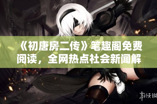 《初唐房二傳》筆趣閣免費(fèi)閱讀，全網(wǎng)熱點(diǎn)社會(huì)新聞解讀