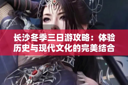 長沙冬季三日游攻略：體驗歷史與現(xiàn)代文化的完美結合