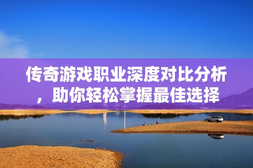 傳奇游戲職業(yè)深度對比分析，助你輕松掌握最佳選擇