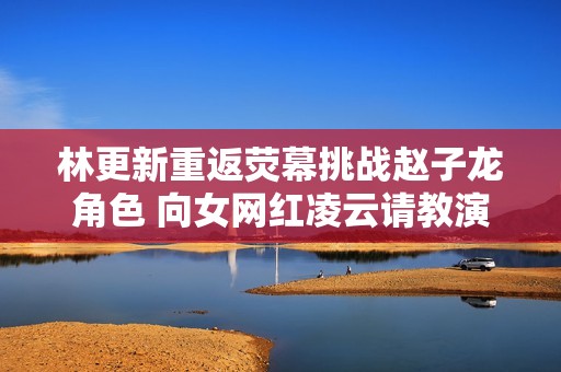林更新重返熒幕挑戰(zhàn)趙子龍角色 向女網(wǎng)紅凌云請(qǐng)教演技