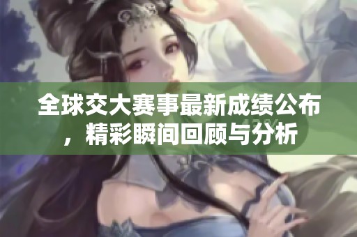 全球交大賽事最新成績公布，精彩瞬間回顧與分析