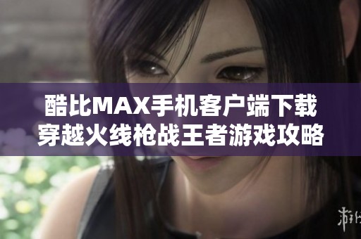 酷比MAX手機客戶端下載穿越火線槍戰(zhàn)王者游戲攻略與體驗分享