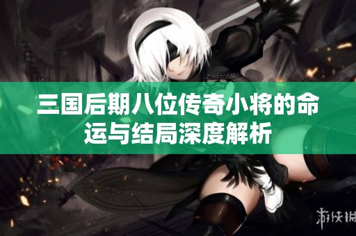 三國后期八位傳奇小將的命運(yùn)與結(jié)局深度解析