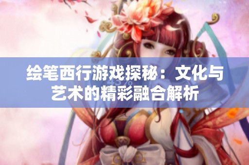 繪筆西行游戲探秘：文化與藝術(shù)的精彩融合解析