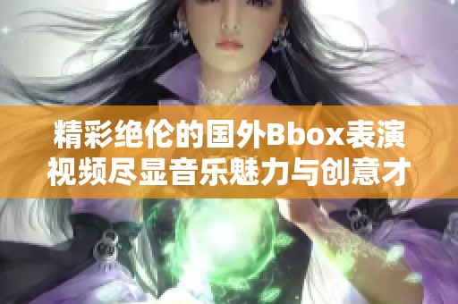 精彩絕倫的國外Bbox表演視頻盡顯音樂魅力與創(chuàng)意才華