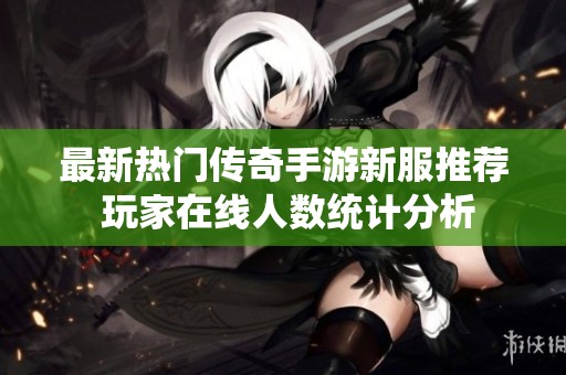 最新熱門傳奇手游新服推薦 玩家在線人數(shù)統(tǒng)計分析