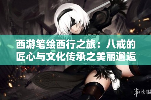西游筆繪西行之旅：八戒的匠心與文化傳承之美麗邂逅
