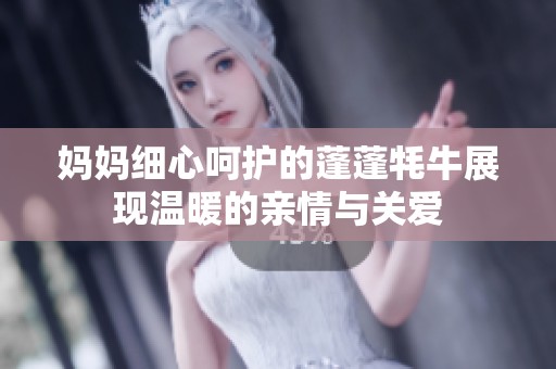 媽媽細(xì)心呵護(hù)的蓬蓬牦牛展現(xiàn)溫暖的親情與關(guān)愛(ài)