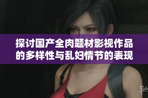 探討國產(chǎn)全肉題材影視作品的多樣性與亂婦情節(jié)的表現(xiàn)形式