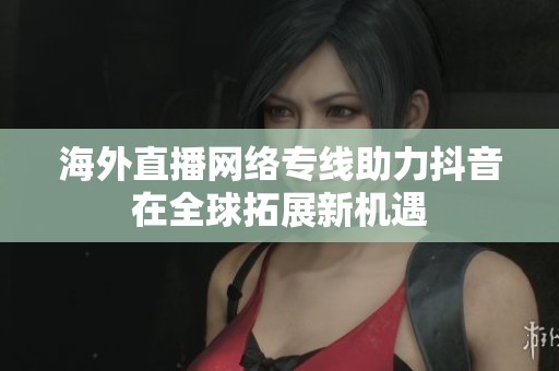 海外直播網(wǎng)絡(luò)專線助力抖音在全球拓展新機(jī)遇
