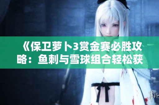 《保衛(wèi)蘿卜3賞金賽必勝攻略：魚刺與雪球組合輕松獲取高分突破》