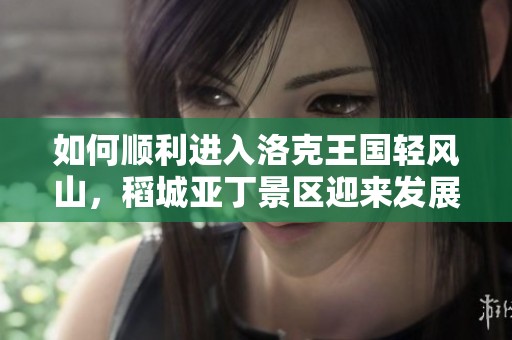 如何順利進(jìn)入洛克王國(guó)輕風(fēng)山,稻城亞丁景區(qū)迎來(lái)發(fā)展新機(jī)遇 如何順利進(jìn)入洛克王國(guó)輕風(fēng)山,稻城亞丁景區(qū)迎來(lái)發(fā)展新機(jī)遇