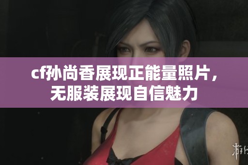 cf孫尚香展現(xiàn)正能量照片，無服裝展現(xiàn)自信魅力