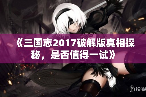 《三國志2017破解版真相探秘，是否值得一試》