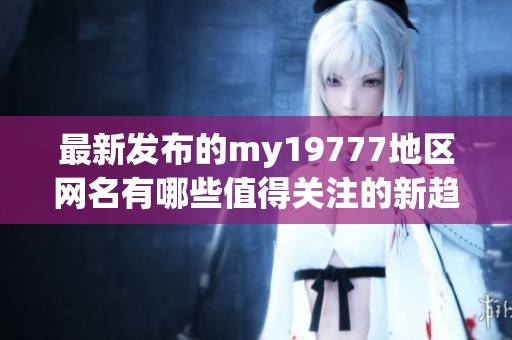 最新發(fā)布的my19777地區(qū)網(wǎng)名有哪些值得關(guān)注的新趨勢(shì)