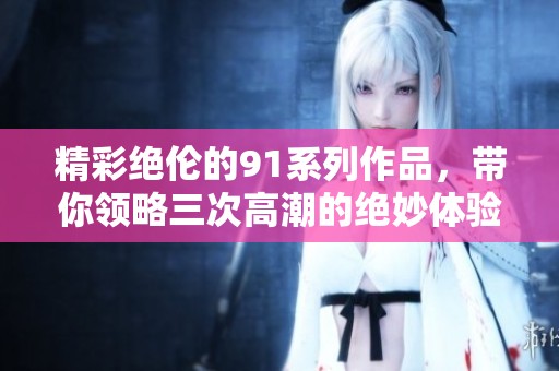 精彩絕倫的91系列作品，帶你領(lǐng)略三次高潮的絕妙體驗