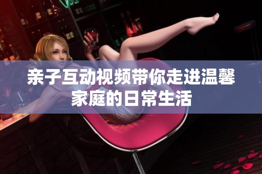 親子互動視頻帶你走進溫馨家庭的日常生活