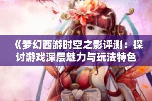 《夢幻西游時空之影評測：探討游戲深層魅力與玩法特色》