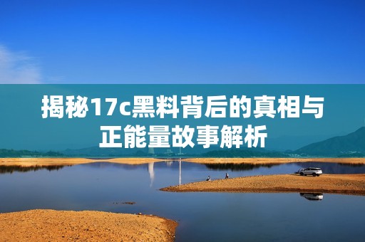 揭秘17c黑料背后的真相與正能量故事解析
