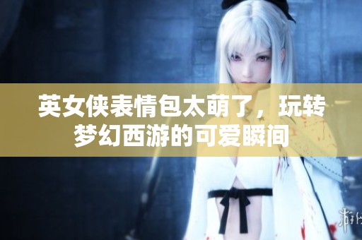 英女俠表情包太萌了，玩轉(zhuǎn)夢幻西游的可愛瞬間