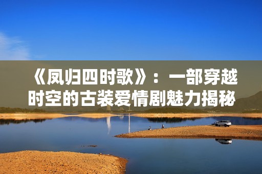 《鳳歸四時歌》：一部穿越時空的古裝愛情劇魅力揭秘