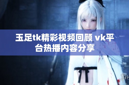 玉足tk精彩視頻回顧 vk平臺熱播內(nèi)容分享