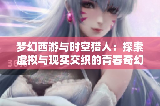 夢幻西游與時空獵人：探索虛擬與現(xiàn)實交織的青春奇幻之旅
