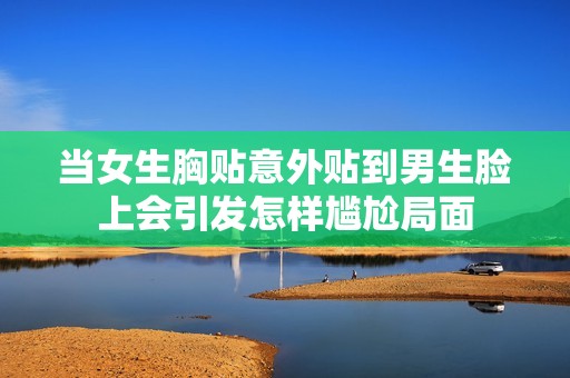 當女生胸貼意外貼到男生臉上會引發(fā)怎樣尷尬局面